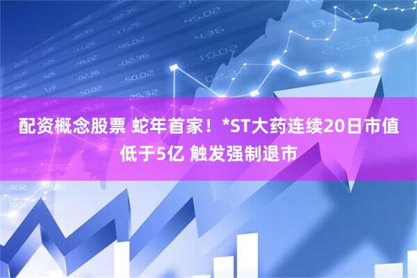 配资概念股票 蛇年首家！*ST大药连续20日市值低于5亿 触发强制退市